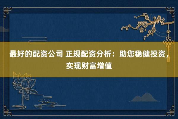 最好的配资公司 正规配资分析：助您稳健投资，实现财富增值