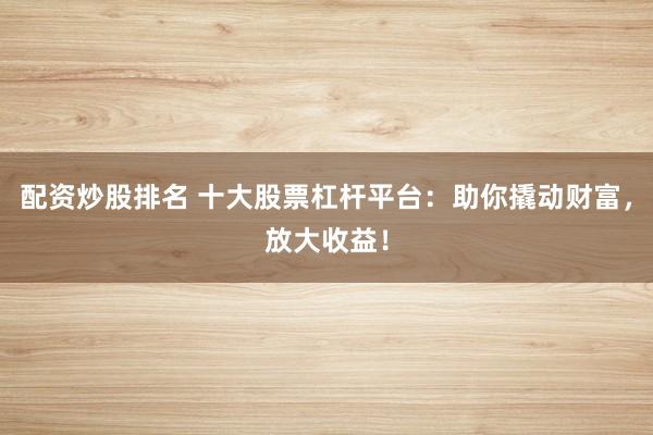 配资炒股排名 十大股票杠杆平台：助你撬动财富，放大收益！