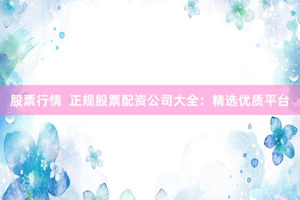 股票行情  正规股票配资公司大全：精选优质平台