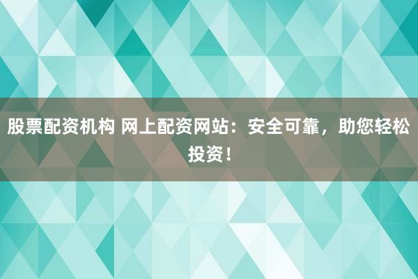 股票配资机构 网上配资网站：安全可靠，助您轻松投资！