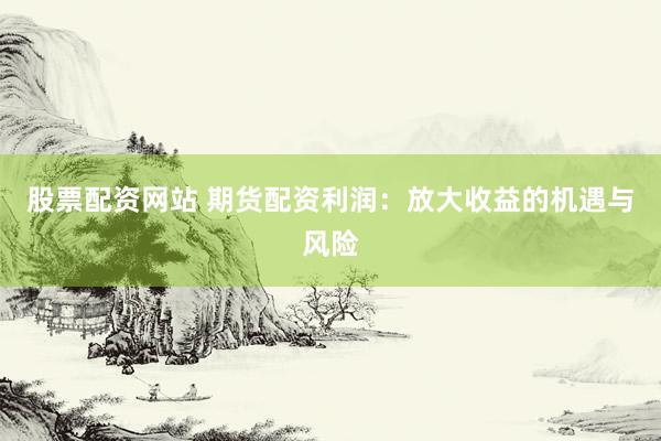 股票配资网站 期货配资利润：放大收益的机遇与风险