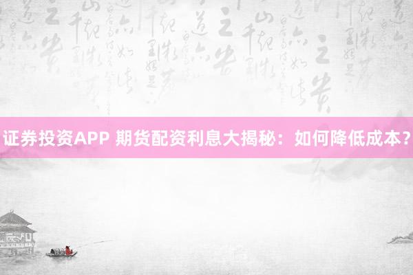 证券投资APP 期货配资利息大揭秘：如何降低成本？