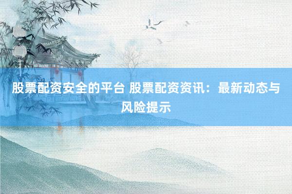 股票配资安全的平台 股票配资资讯：最新动态与风险提示
