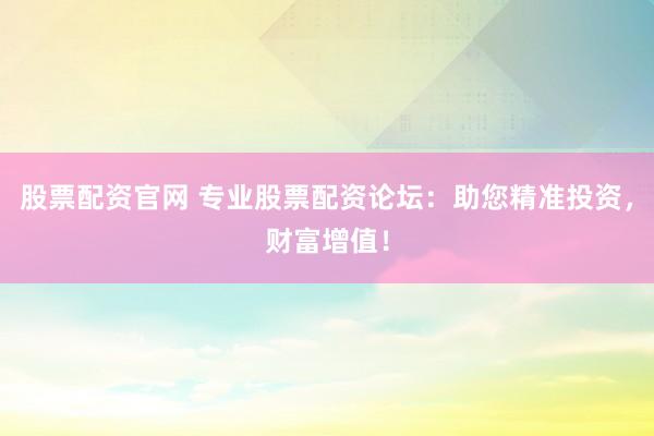 股票配资官网 专业股票配资论坛：助您精准投资，财富增值！