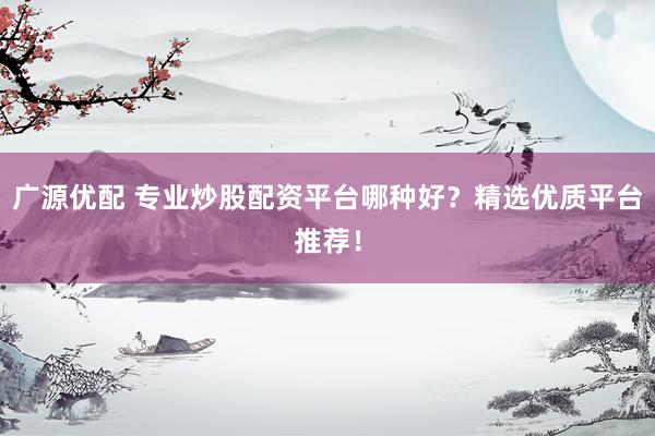 广源优配 专业炒股配资平台哪种好？精选优质平台推荐！