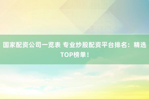 国家配资公司一览表 专业炒股配资平台排名：精选TOP榜单！
