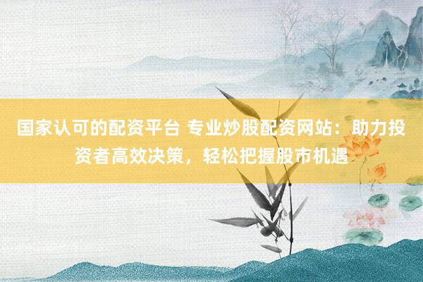 国家认可的配资平台 专业炒股配资网站：助力投资者高效决策，轻松把握股市机遇