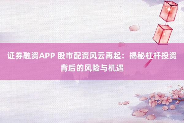 证券融资APP 股市配资风云再起：揭秘杠杆投资背后的风险与机遇