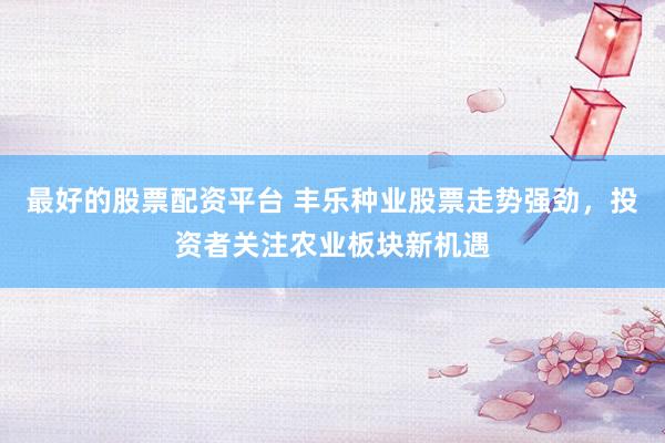 最好的股票配资平台 丰乐种业股票走势强劲，投资者关注农业板块新机遇