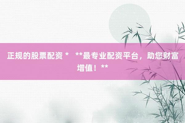 正规的股票配资 *   **最专业配资平台，助您财富增值！**