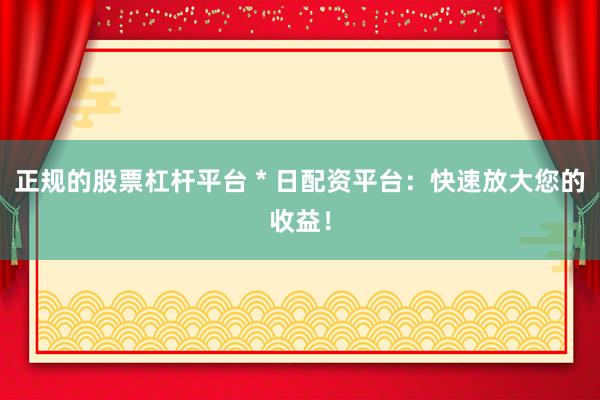 正规的股票杠杆平台 * 日配资平台：快速放大您的收益！