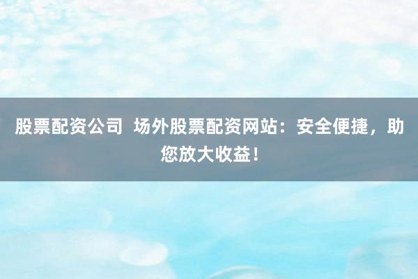 股票配资公司  场外股票配资网站：安全便捷，助您放大收益！