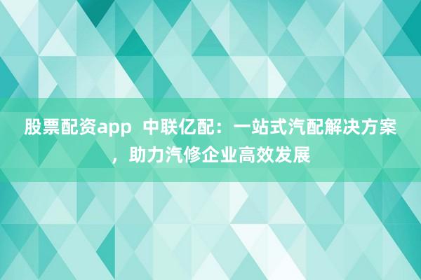 股票配资app  中联亿配：一站式汽配解决方案，助力汽修企业高效发展
