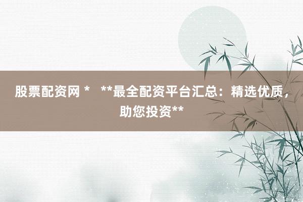 股票配资网 *   **最全配资平台汇总：精选优质，助您投资**
