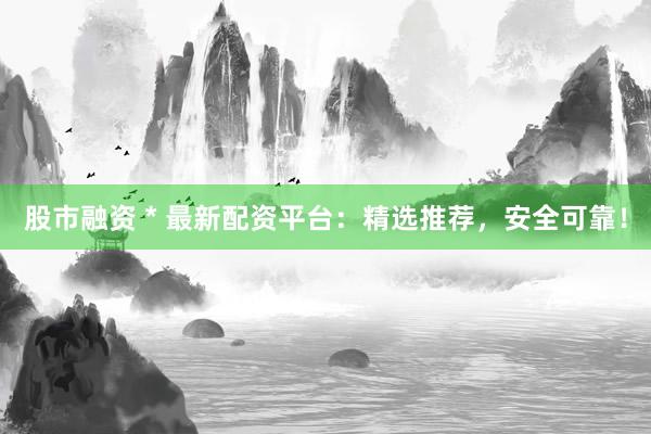 股市融资 * 最新配资平台：精选推荐，安全可靠！
