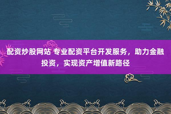 配资炒股网站 专业配资平台开发服务，助力金融投资，实现资产增值新路径
