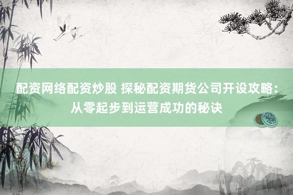 配资网络配资炒股 探秘配资期货公司开设攻略：从零起步到运营成功的秘诀