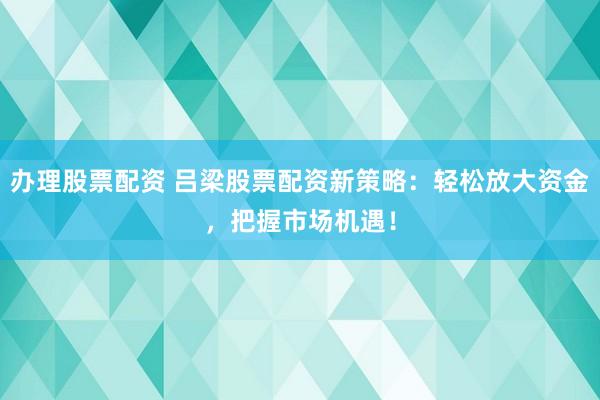 办理股票配资 吕梁股票配资新策略：轻松放大资金，把握市场机遇！