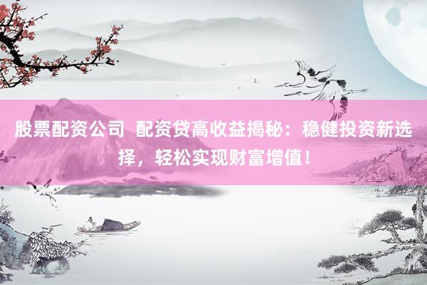 股票配资公司  配资贷高收益揭秘：稳健投资新选择，轻松实现财富增值！