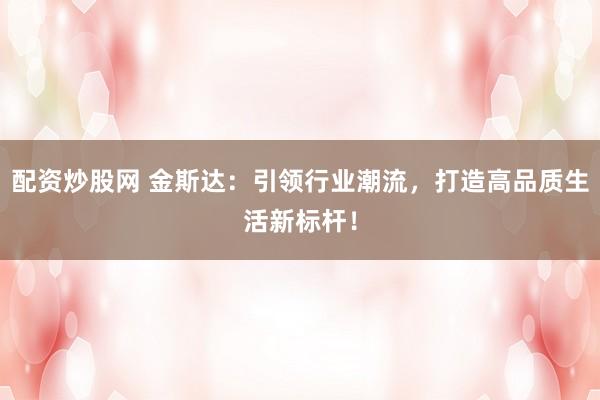 配资炒股网 金斯达：引领行业潮流，打造高品质生活新标杆！