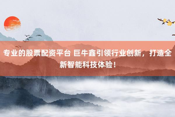 专业的股票配资平台 巨牛鑫引领行业创新，打造全新智能科技体验！