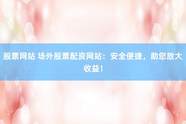 股票网站 场外股票配资网站：安全便捷，助您放大收益！