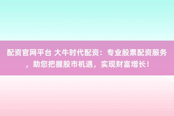 配资官网平台 大牛时代配资：专业股票配资服务，助您把握股市机遇，实现财富增长！