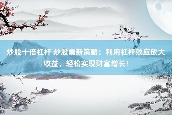 炒股十倍杠杆 炒股票新策略：利用杠杆效应放大收益，轻松实现财富增长！