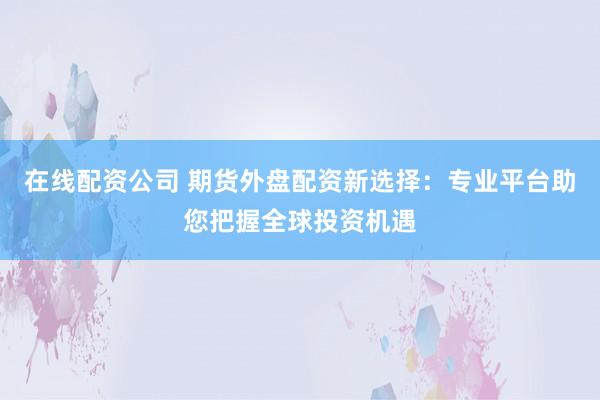 在线配资公司 期货外盘配资新选择：专业平台助您把握全球投资机遇