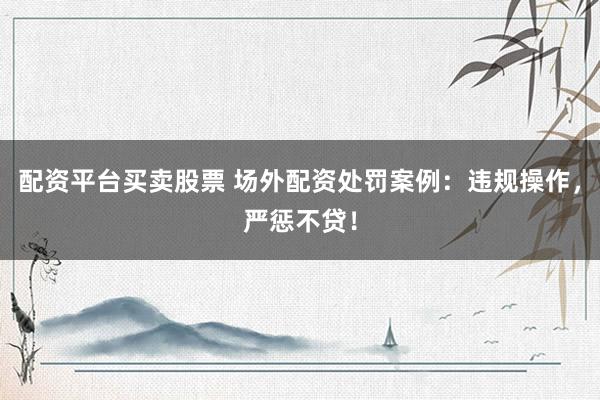 配资平台买卖股票 场外配资处罚案例：违规操作，严惩不贷！