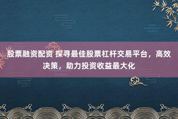 股票融资配资 探寻最佳股票杠杆交易平台，高效决策，助力投资收益最大化