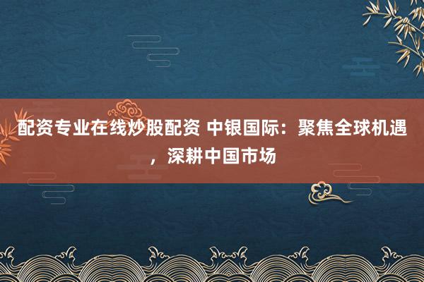 配资专业在线炒股配资 中银国际：聚焦全球机遇，深耕中国市场