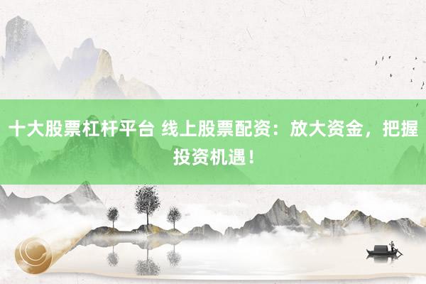 十大股票杠杆平台 线上股票配资：放大资金，把握投资机遇！