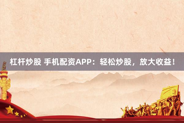 杠杆炒股 手机配资APP：轻松炒股，放大收益！