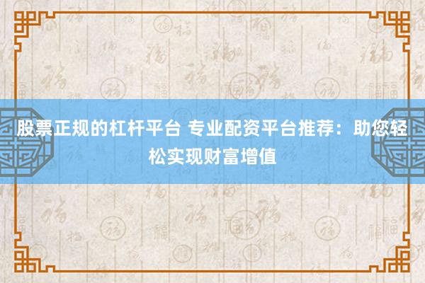 股票正规的杠杆平台 专业配资平台推荐：助您轻松实现财富增值