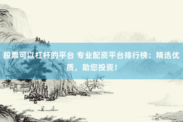 股票可以杠杆的平台 专业配资平台排行榜：精选优质，助您投资！