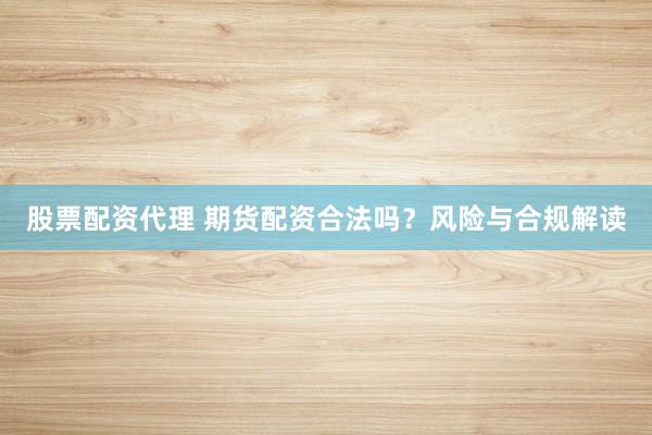股票配资代理 期货配资合法吗？风险与合规解读