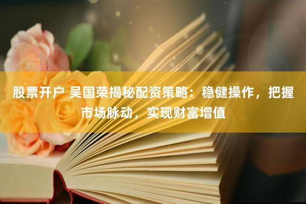 股票开户 吴国荣揭秘配资策略：稳健操作，把握市场脉动，实现财富增值