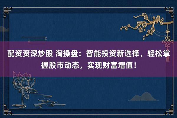 配资资深炒股 淘操盘：智能投资新选择，轻松掌握股市动态，实现财富增值！