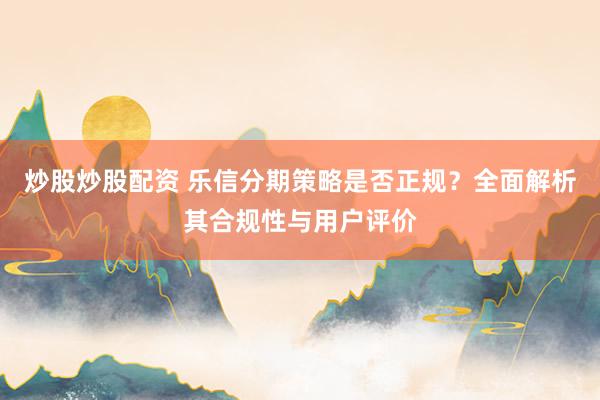 炒股炒股配资 乐信分期策略是否正规？全面解析其合规性与用户评价