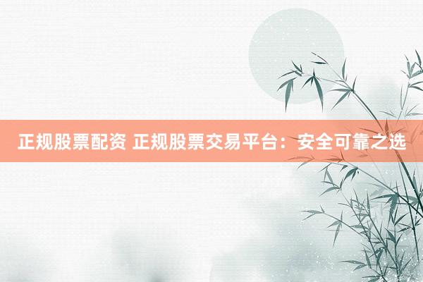 正规股票配资 正规股票交易平台：安全可靠之选