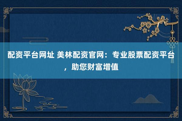 配资平台网址 美林配资官网：专业股票配资平台，助您财富增值