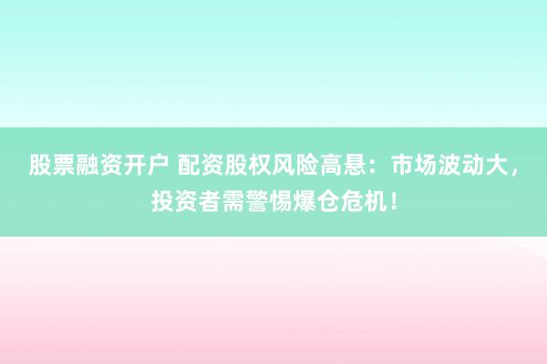 股票融资开户 配资股权风险高悬：市场波动大，投资者需警惕爆仓危机！