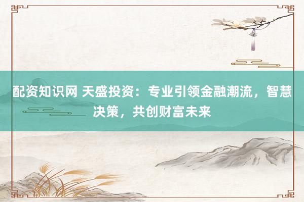 配资知识网 天盛投资：专业引领金融潮流，智慧决策，共创财富未来