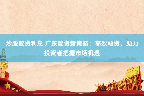 炒股配资利息 广东配资新策略：高效融资，助力投资者把握市场机遇