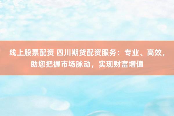 线上股票配资 四川期货配资服务：专业、高效，助您把握市场脉动，实现财富增值
