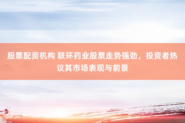 股票配资机构 联环药业股票走势强劲，投资者热议其市场表现与前景
