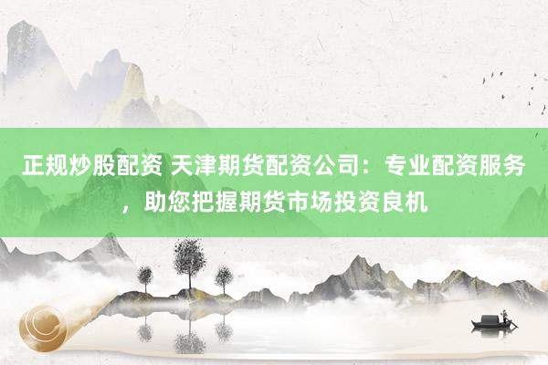 正规炒股配资 天津期货配资公司：专业配资服务，助您把握期货市场投资良机