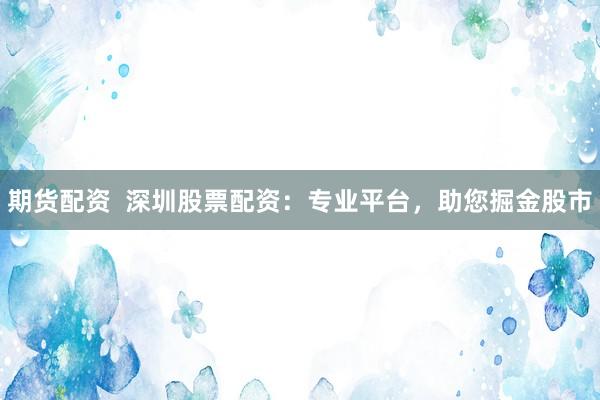 期货配资  深圳股票配资：专业平台，助您掘金股市