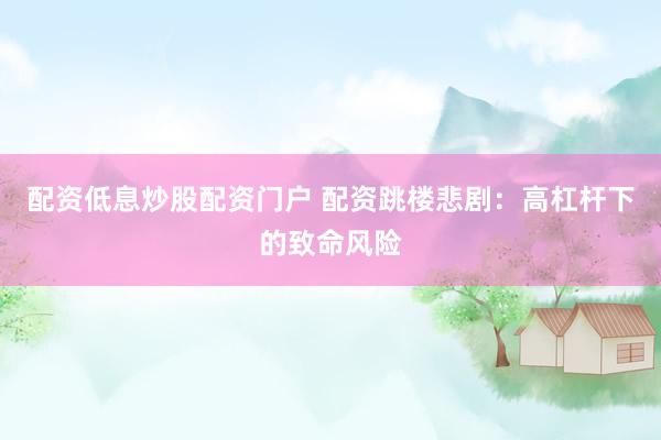 配资低息炒股配资门户 配资跳楼悲剧：高杠杆下的致命风险